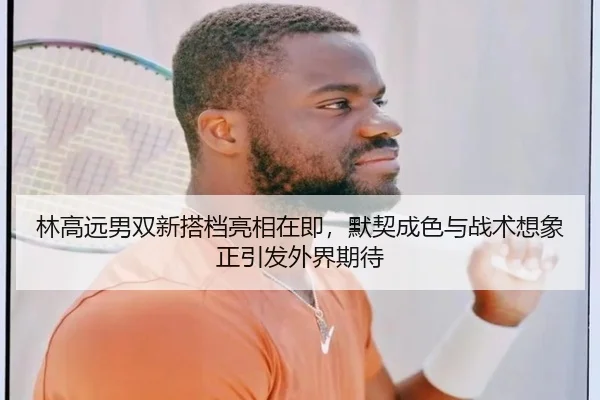 林高远男双新搭档亮相在即，默契成色与战术想象正引发外界期待